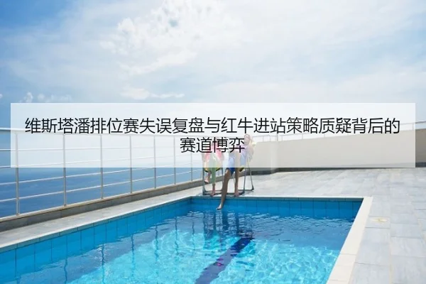 维斯塔潘排位赛失误复盘与红牛进站策略质疑背后的赛道博弈