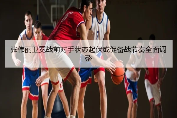 张伟丽卫冕战前对手状态起伏或促备战节奏全面调整
